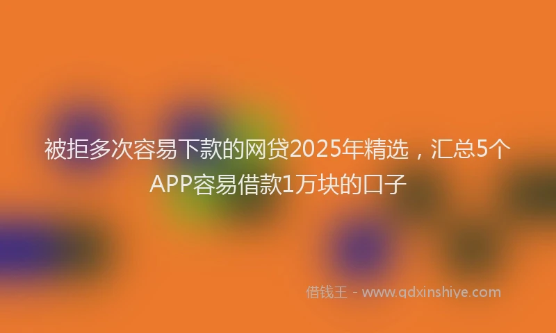 被拒多次容易下款的网贷2025年精选，汇总5个APP容易借款1万块的口子