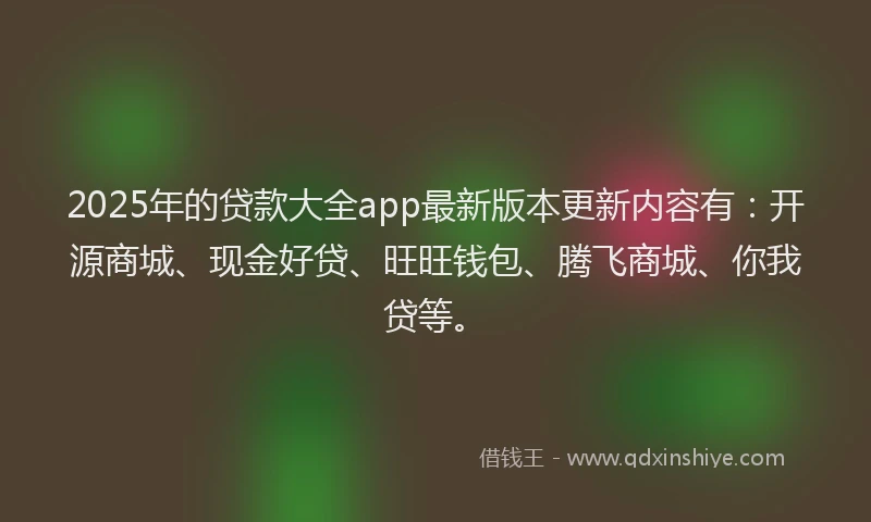 2025年的贷款大全app最新版本更新内容有：开源商城、现金好贷、旺旺钱包、腾飞商城、你我贷等。