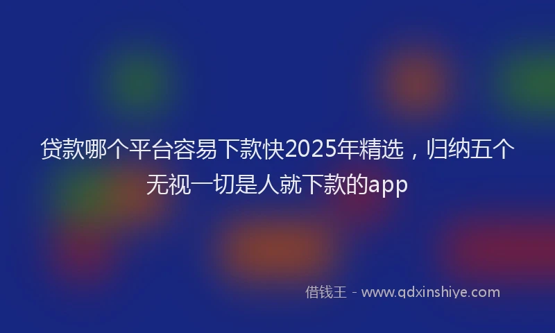 贷款哪个平台容易下款快2025年精选，归纳五个无视一切是人就下款的app