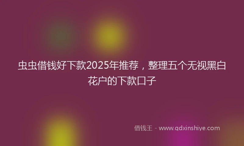 虫虫借钱好下款2025年推荐，整理五个无视黑白花户的下款口子