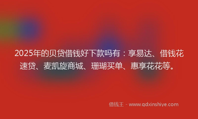 2025年的贝贷借钱好下款吗有：享易达、借钱花速贷、麦凯旋商城、珊瑚买单、惠享花花等。