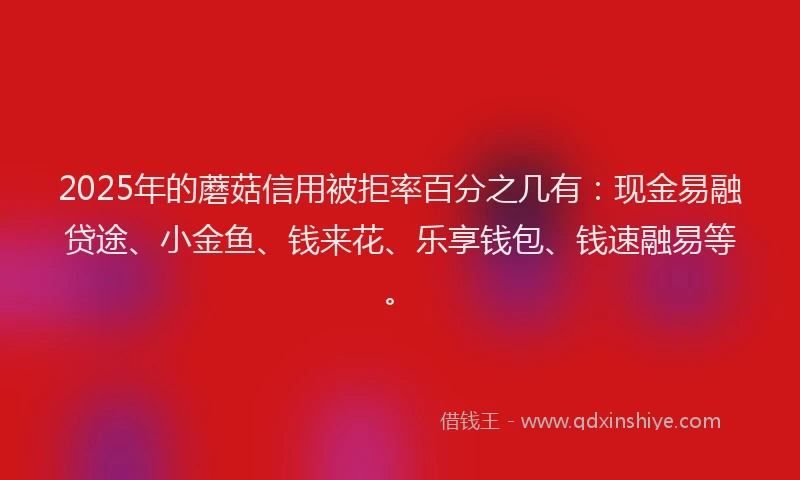2025年的蘑菇信用被拒率百分之几有：现金易融贷途、小金鱼、钱来花、乐享钱包、钱速融易等。