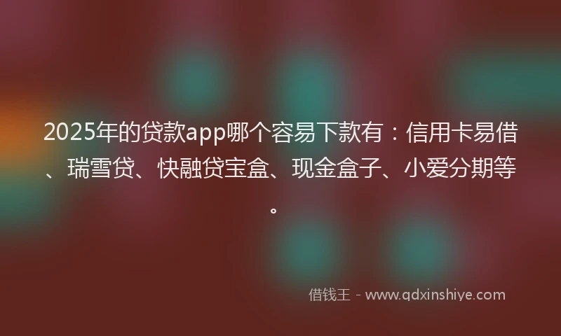 2025年的贷款app哪个容易下款有：信用卡易借、瑞雪贷、快融贷宝盒、现金盒子、小爱分期等。