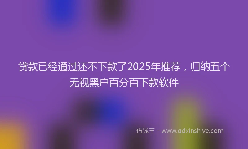 贷款已经通过还不下款了2025年推荐，归纳五个无视黑户百分百下款软件