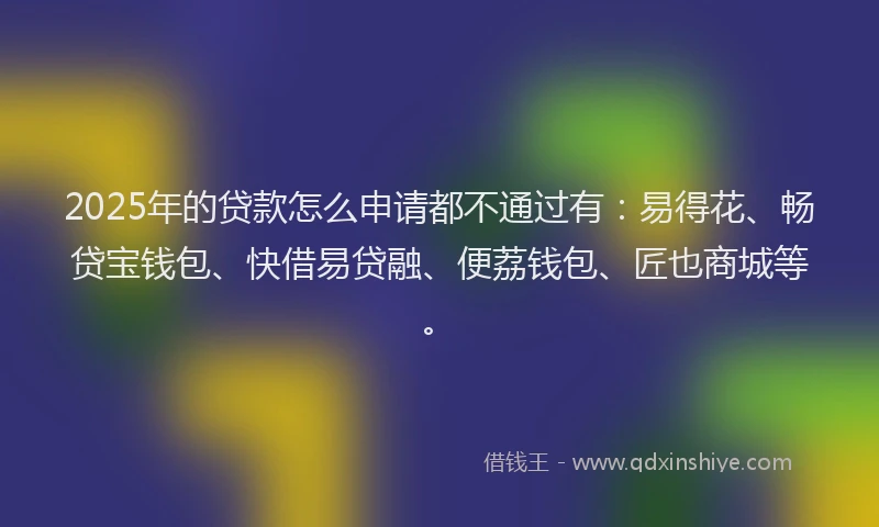 2025年的贷款怎么申请都不通过有：易得花、畅贷宝钱包、快借易贷融、便荔钱包、匠也商城等。