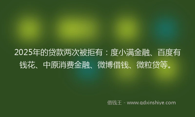 2025年的贷款两次被拒有：度小满金融、百度有钱花、中原消费金融、微博借钱、微粒贷等。