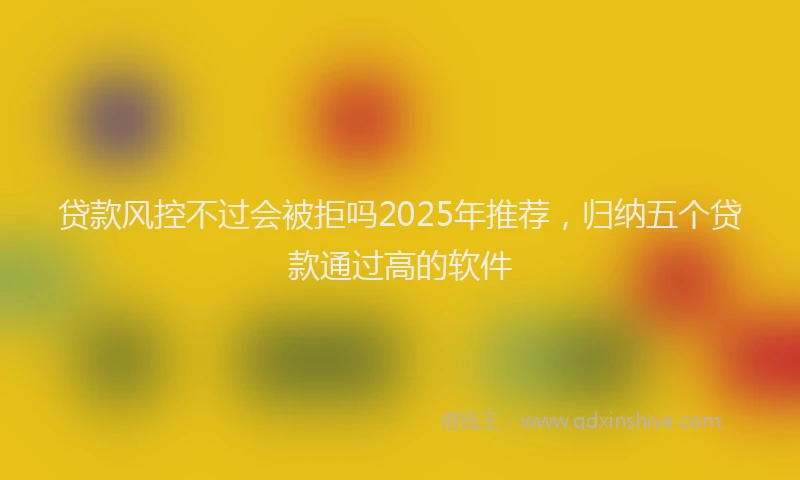 贷款风控不过会被拒吗2025年推荐，归纳五个贷款通过高的软件