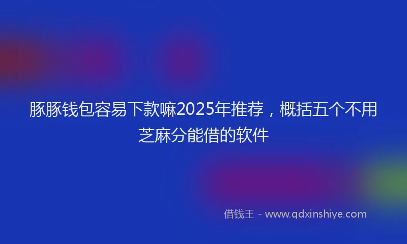 豚豚钱包容易下款嘛2025年推荐，概括五个不用芝麻分能借的软件