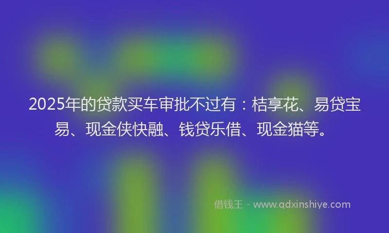 2025年的贷款买车审批不过有：桔享花、易贷宝易、现金侠快融、钱贷乐借、现金猫等。