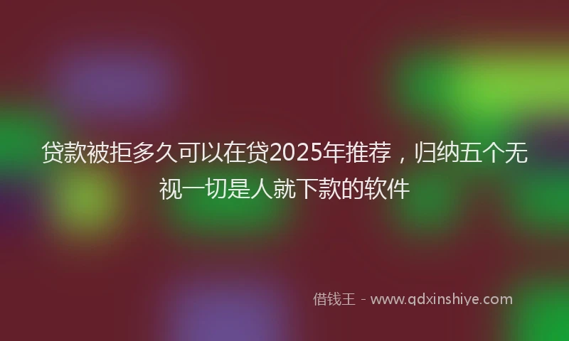 贷款被拒多久可以在贷2025年推荐，归纳五个无视一切是人就下款的软件