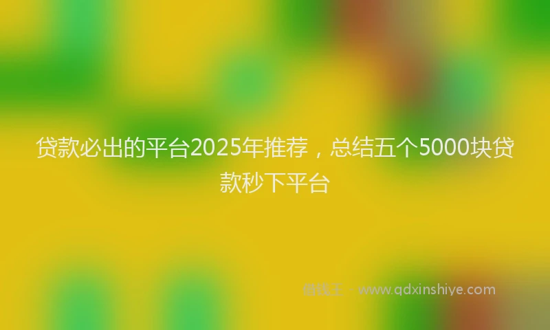 贷款必出的平台2025年推荐，总结五个5000块贷款秒下平台