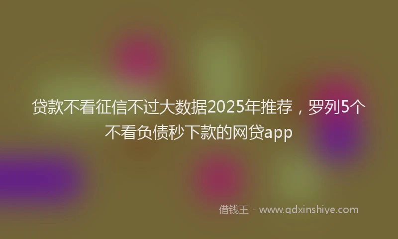 贷款不看征信不过大数据2025年推荐，罗列5个不看负债秒下款的网贷app