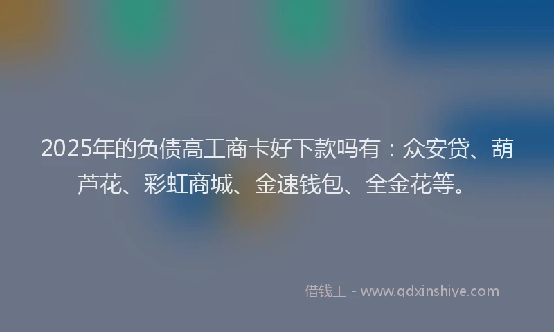 2025年的负债高工商卡好下款吗有：众安贷、葫芦花、彩虹商城、金速钱包、全金花等。