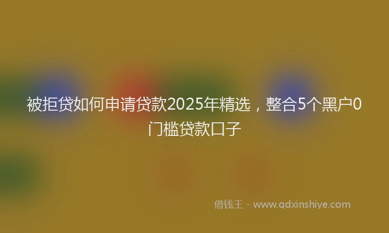 被拒贷如何申请贷款2025年精选，整合5个黑户0门槛贷款口子