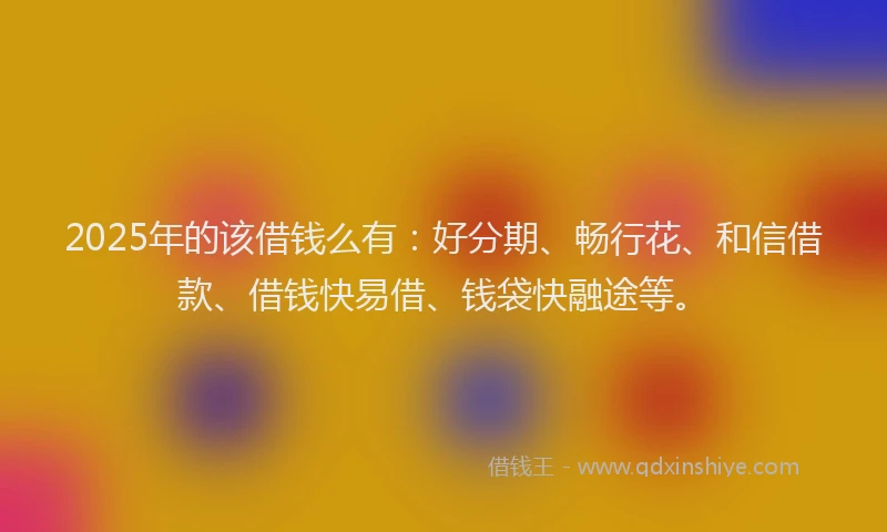 2025年的该借钱么有：好分期、畅行花、和信借款、借钱快易借、钱袋快融途等。