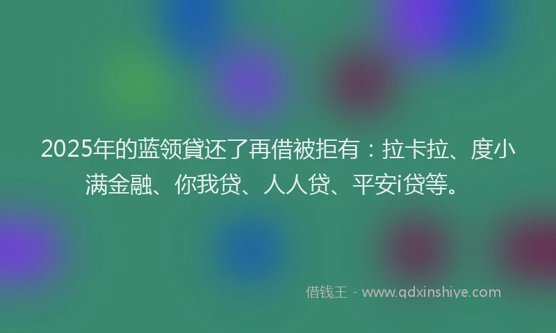 2025年的蓝领貸还了再借被拒有：拉卡拉、度小满金融、你我贷、人人贷、平安i贷等。