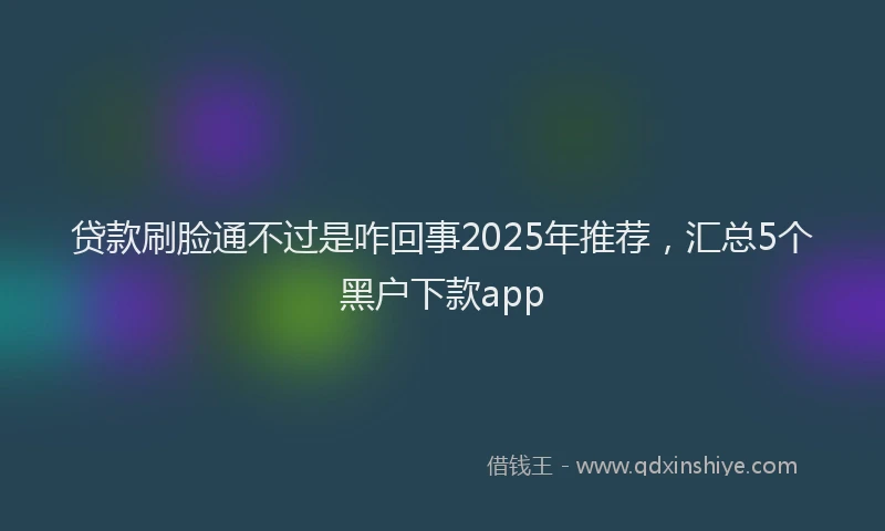 贷款刷脸通不过是咋回事2025年推荐，汇总5个黑户下款app