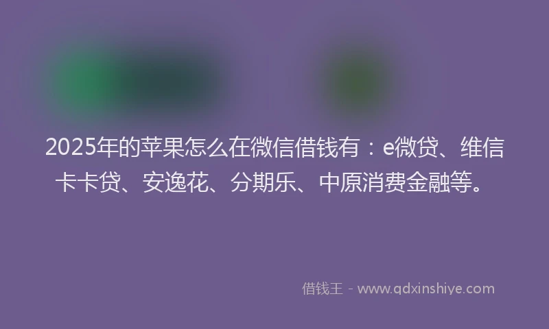 2025年的苹果怎么在微信借钱有：e微贷、维信卡卡贷、安逸花、分期乐、中原消费金融等。