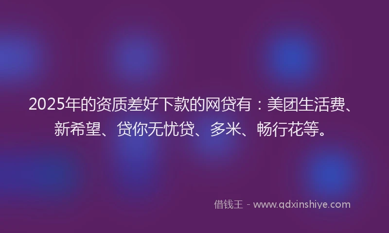 2025年的资质差好下款的网贷有：美团生活费、新希望、贷你无忧贷、多米、畅行花等。