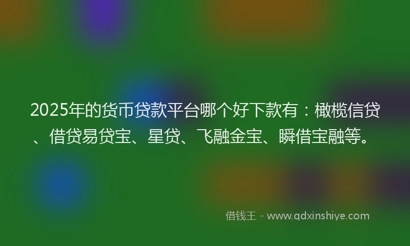 2025年的货币贷款平台哪个好下款有：橄榄信贷、借贷易贷宝、星贷、飞融金宝、瞬借宝融等。