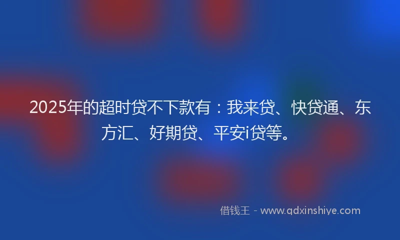 2025年的超时贷不下款有：我来贷、快贷通、东方汇、好期贷、平安i贷等。
