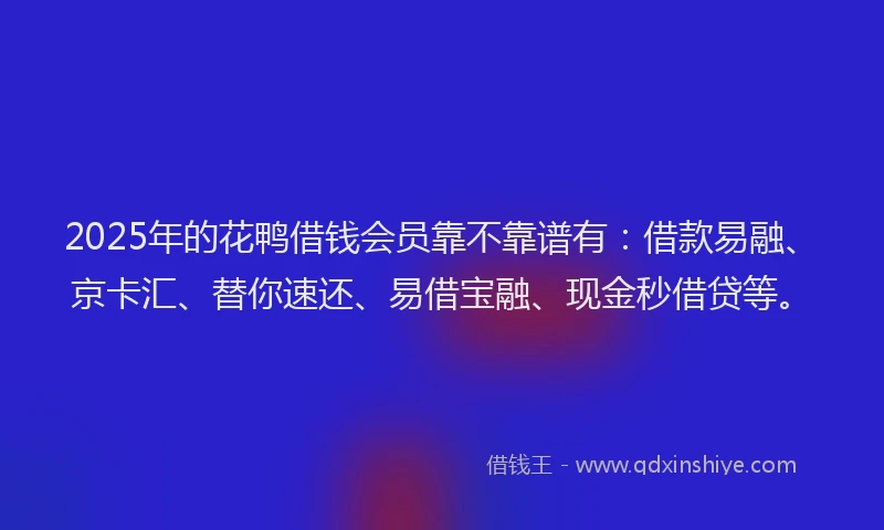 2025年的花鸭借钱会员靠不靠谱有：借款易融、京卡汇、替你速还、易借宝融、现金秒借贷等。