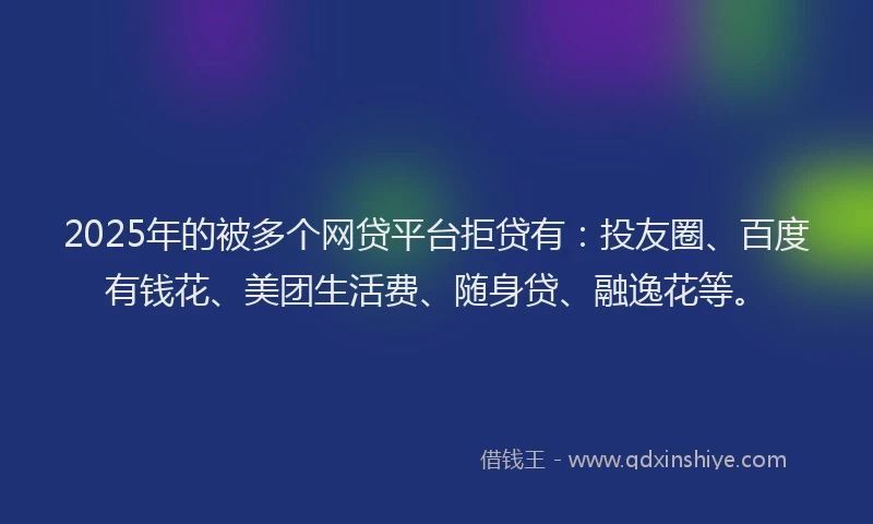 2025年的被多个网贷平台拒贷有：投友圈、百度有钱花、美团生活费、随身贷、融逸花等。