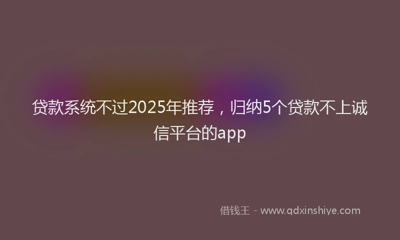 贷款系统不过2025年推荐，归纳5个贷款不上诚信平台的app