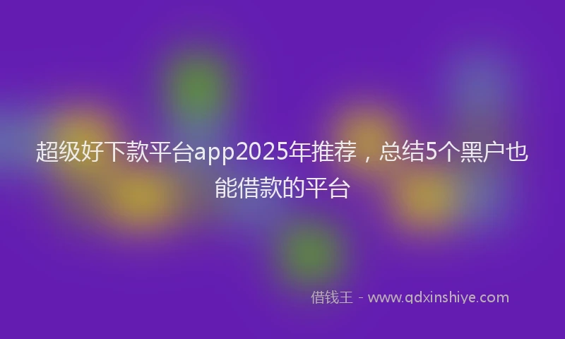 超级好下款平台app2025年推荐，总结5个黑户也能借款的平台