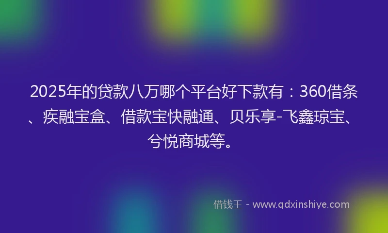 2025年的贷款八万哪个平台好下款有：360借条、疾融宝盒、借款宝快融通、贝乐享-飞鑫琼宝、兮悦商城等。
