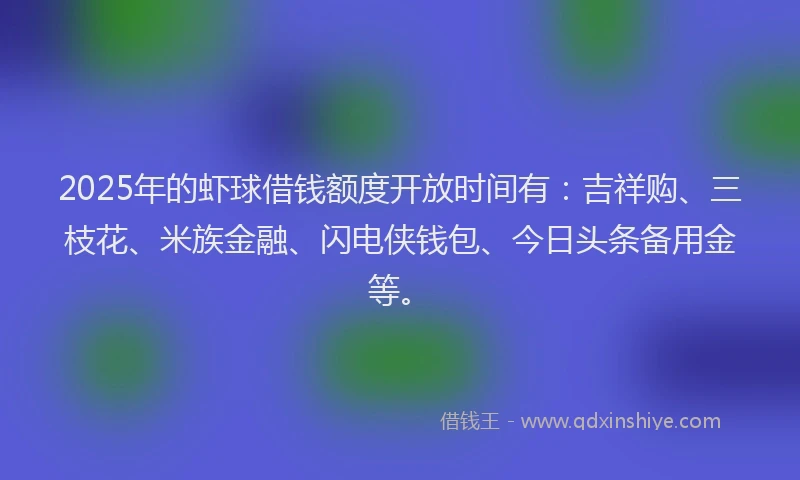 2025年的虾球借钱额度开放时间有：吉祥购、三枝花、米族金融、闪电侠钱包、今日头条备用金等。