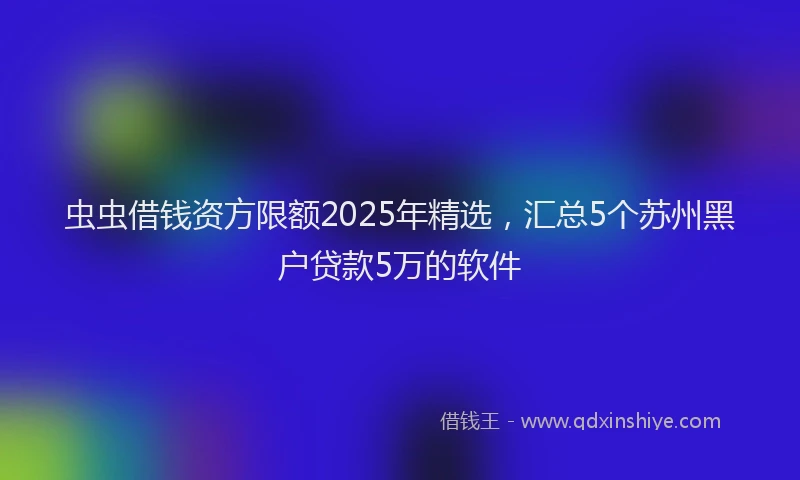 虫虫借钱资方限额2025年精选，汇总5个苏州黑户贷款5万的软件