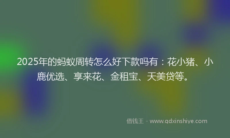 2025年的蚂蚁周转怎么好下款吗有：花小猪、小鹿优选、享来花、金租宝、天美贷等。