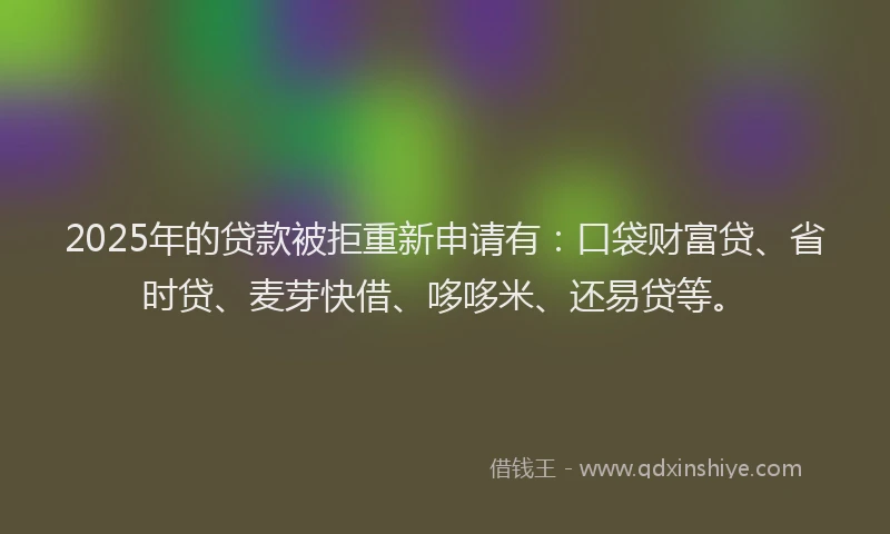 2025年的贷款被拒重新申请有：口袋财富贷、省时贷、麦芽快借、哆哆米、还易贷等。