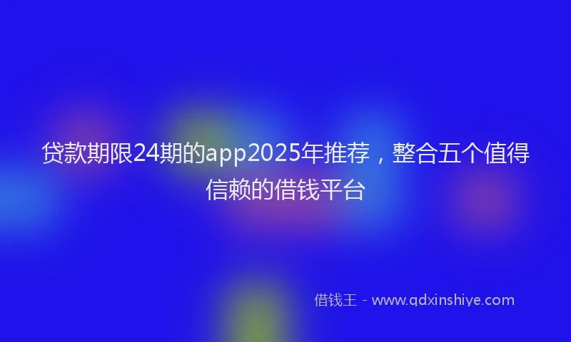 贷款期限24期的app2025年推荐，整合五个值得信赖的借钱平台