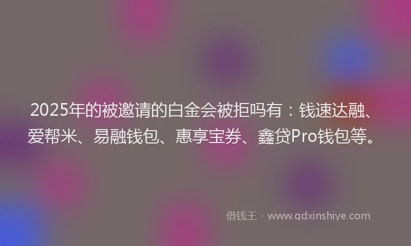 2025年的被邀请的白金会被拒吗有：钱速达融、爱帮米、易融钱包、惠享宝券、鑫贷Pro钱包等。