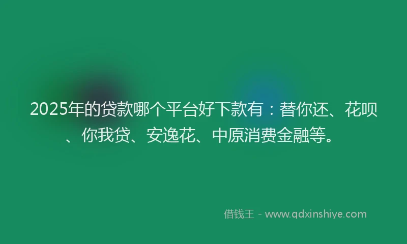 2025年的贷款哪个平台好下款有：替你还、花呗、你我贷、安逸花、中原消费金融等。