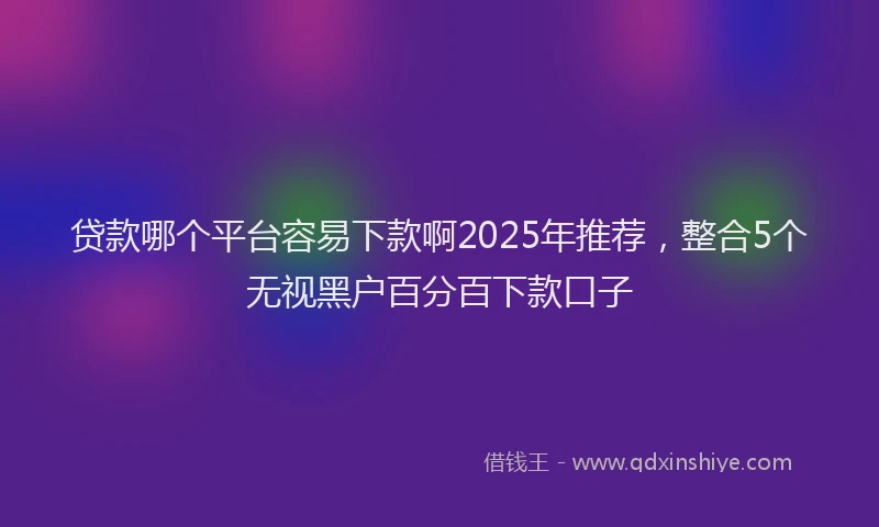 贷款哪个平台容易下款啊2025年推荐，整合5个无视黑户百分百下款口子