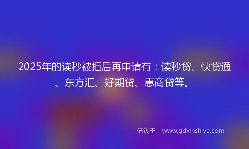 2025年的读秒被拒后再申请有：读秒贷、快贷通、东方汇、好期贷、惠商贷等。