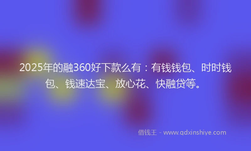 2025年的融360好下款么有：有钱钱包、时时钱包、钱速达宝、放心花、快融贷等。