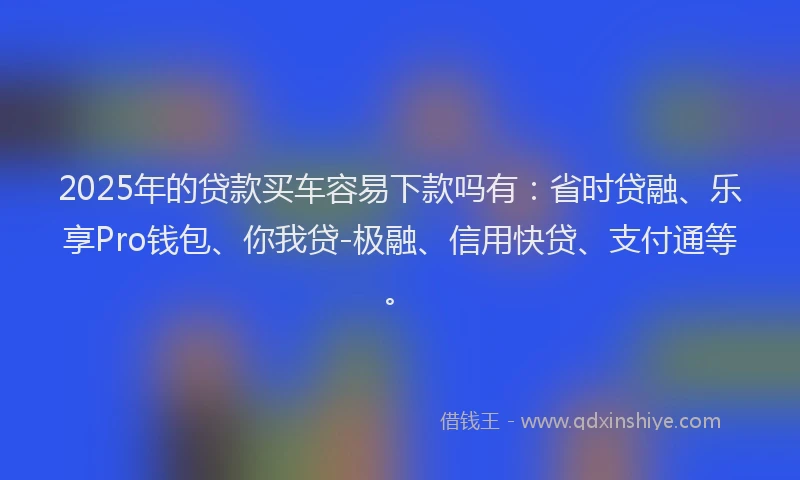 2025年的贷款买车容易下款吗有：省时贷融、乐享Pro钱包、你我贷-极融、信用快贷、支付通等。