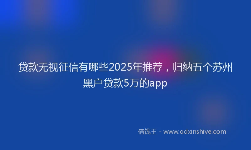 贷款无视征信有哪些2025年推荐，归纳五个苏州黑户贷款5万的app