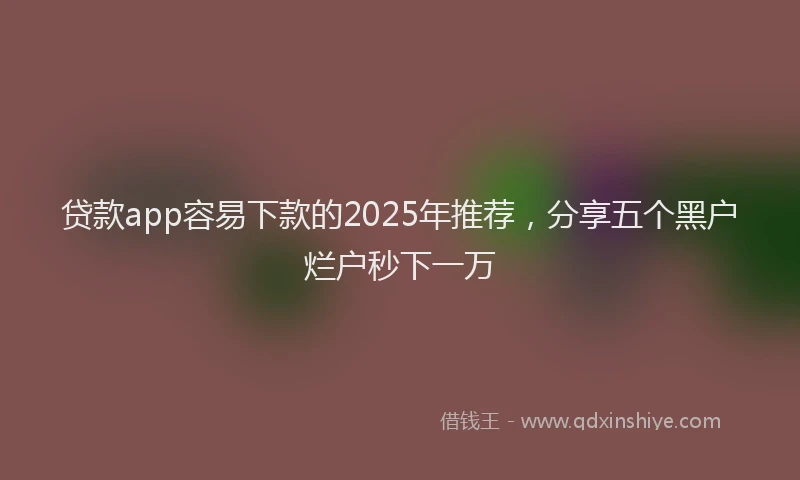贷款app容易下款的2025年推荐，分享五个黑户烂户秒下一万