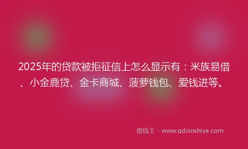 2025年的贷款被拒征信上怎么显示有：米族易借、小金鹿贷、金卡商城、菠萝钱包、爱钱进等。