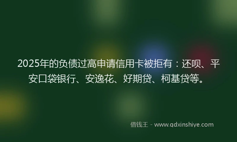 2025年的负债过高申请信用卡被拒有：还呗、平安口袋银行、安逸花、好期贷、柯基贷等。