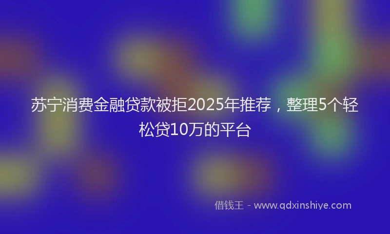 苏宁消费金融贷款被拒2025年推荐，整理5个轻松贷10万的平台