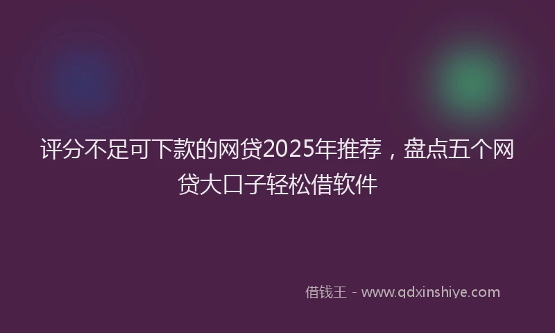 评分不足可下款的网贷2025年推荐，盘点五个网贷大口子轻松借软件