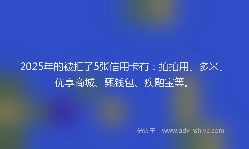 2025年的被拒了5张信用卡有：拍拍用、多米、优享商城、甄钱包、疾融宝等。