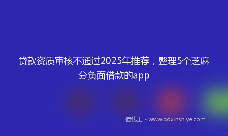 贷款资质审核不通过2025年推荐，整理5个芝麻分负面借款的app