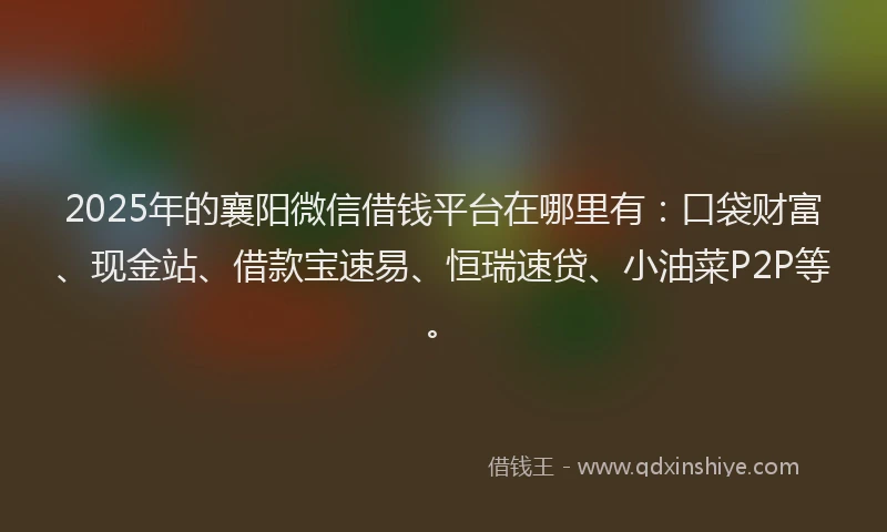 2025年的襄阳微信借钱平台在哪里有：口袋财富、现金站、借款宝速易、恒瑞速贷、小油菜P2P等。